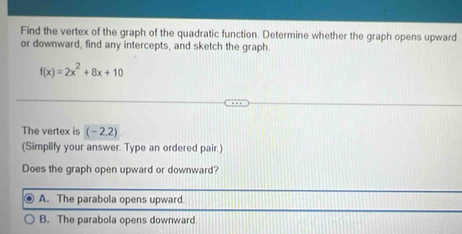 Find the vertex of the graph of the quadratic function. Determine whether the graph opens upward
or downward, find any intercepts, and sketch the graph.
f(x)=2x^2+8x+10
The vertex is (-2,2)
(Simplify your answer. Type an ordered pair.)
Does the graph open upward or downward?
A. The parabola opens upward.
B. The parabola opens downward.