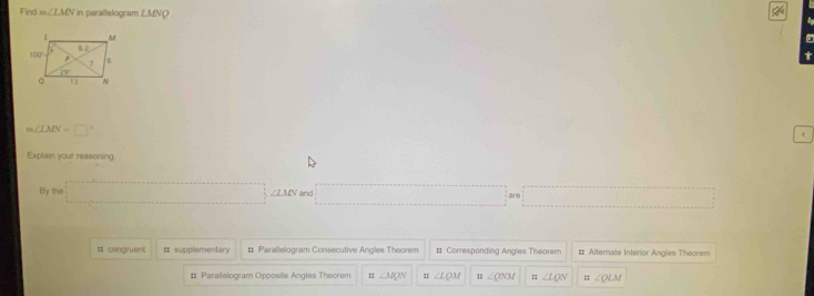 Find m∠ LMN in parallelogram LMNQ.
m∠ LMN=□°
c
Explain your reasoning
By th
A =□ ∠ LMN and □ are □
== congruent # supplementary # Parallelogram Consecutive Angles Theorem # Correspanding Angles Theorem # Alternate Interior Angles Theorem
# Parailelogram Opposite Angles Thecrem : ∠ MQN 11 ∠ LQM 1 ∠ QNM =∠ LQN =∠ QLM