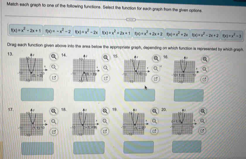 Match each graph to one of the following functions. Select the function for each graph from the given options.
f(x)=x^2-2x+1 f(x)=-x^2-2 f(x)=x^2-2x f(x)=x^2+2x+1 f(x)=x^2+2x+2 f(x)=x^2+2x f(x)=x^2-2x+2 f(x)=x^2-3
Drag each function given above into the area below the appropriate graph, depending on which function is represented by which graph.
13.14. 15. 16.
  
t

19.
17.18. 20.
 
4