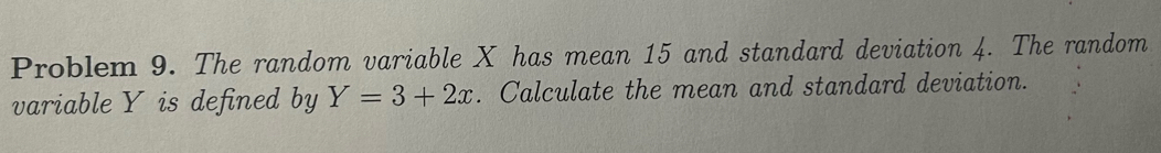 Problem 9. The random variable X has mean 15 and standard deviation 4. The random 
variable Y is defined by Y=3+2x. Calculate the mean and standard deviation.