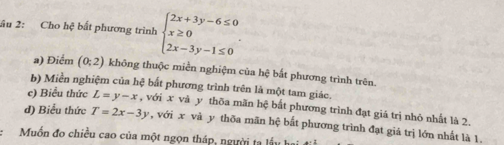 âu 2: Cho hệ bất phương trình beginarrayl 2x+3y-6≤ 0 x≥ 0 2x-3y-1≤ 0endarray..
a) Điểm (0;2) không thuộc miền nghiệm của hệ bất phương trình trên.
b) Miền nghiệm của hệ bất phương trình trên là một tam giác.
c) Biểu thức L=y-x , với x và y thõa mãn hệ bất phương trình đạt giá trị nhỏ nhất là 2.
d) Biểu thức T=2x-3y , với x và y thõa mãn hệ bất phương trình đạt giá trị lớn nhất là 1.
Muốn đo chiều cao của một ngọn tháp, người ta lấy họ