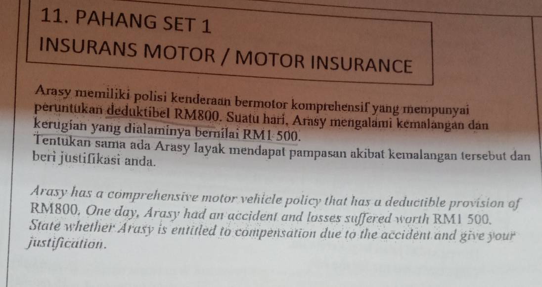 PAHANG SET 1 
INSURANS MOTOR / MOTOR INSURANCE 
Arasy memiliki polisi kenderaan bermotor komprehensif yang mempunyai 
peruntukan deduktibel RM800. Suatu hari, Arasy mengalami kemalangan dan 
kerugian yang dialaminya bernilai RM1 500. 
Tentukan sama ada Arasy layak mendapat pampasan akibat kemalangan tersebut dan 
beri justifikasi anda. 
Arasy has a comprehensive motor vehicle policy that has a deductible provision of
RM800, One day, Arasy had an accident and losses suffered worth RM1 500. 
State whether Arasy is entitled to compensation due to the accident and give your 
justification.