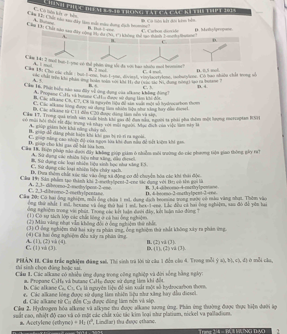 Chính PHục điệm 8-9-10 trong tát Cá các k1 thị thPT 2025
C. Có liên kết σ bền.
Câu 12: Chất nào sau đây làm mắt màu dung dịch bromine?
A. Butane.
D. Có liên kết đôi kém bền.
B. But-1-ene C. Carbon dioxide D. Methylpropane.
Câu 13: Chất nào sau đây cộng H_2 dư (Ni,t°) không thể tạo thành 2-methylbutane? D.
A.
B.
C.
Câu 14:2 mol but-1-yne có thể phân ứng tối đa với bao nhiêu mol bromine?
A. 1 mol. B. 2 mol.
C. 4 mol. D. 0,5 mol.
Câu 15: Cho các chất : but-1-ene, but-1-yne, divinyl, vinylacetylene, isobutylene. Có bao nhiêu chất trong số
các chất trên khi phản ứng hoàn toàn với khi H₂ dư (xùc tắc Ni. đung nóng) tạo ra butane ?
A. 5.
B. 6. C. 3. D. 4.
Câu 16. Phát biểu nào sau đây về ứng dụng của alkane không đúng?
A. Propane C3Hs và butane C4Hĩ0 được sử dụng làm khí đốt
B. Các alkane C6, C7, C8 là nguyên liệu đễ sản xuất một số hydrocarbon thơm
C. Các alkane lỏng được sử dụng làm nhiên liệu như xăng hay dầu diesel.
D. Các alkane từ C11 đến C20 được dùng làm nến và sáp,
Câu 17. Trong quá trình sản xuất bình khí gas đề đun nấu, người ta phải pha thêm một lượng mercaptan RSH
có mùi hôi thối rất đặc trưng và nhạy với mũi người. Mục địch của việc làm này là
A. giúp giảm bớt khả năng cháy nổ.
B. giúp dễ dàng phát hiện khi khí gas bị rò rì ra ngoài.
C. giúp nâng cao nhiệt độ của ngọn lửa khi đun nẫu để tiết kiệm khí gas.
D. giúp cho khí gas dễ bắt lửa hơn.
Câu 18. Biện pháp nảo dưới đầy không giúp giảm ô nhiễm môi trường do các phương tiện giao thông gây ra?
A. Sử dụng các nhiên liệu như xăng, dầu diesel.
B. Sử dụng các loại nhiên liệu sinh học như xăng E5.
C. Sử dụng các loại nhiên liệu cháy sạch.
D. Đưa thêm chất xúc tác vào ông xả động cơ để chuyển hóa các khí thải độc.
Câu 19: Sản phẩm tạo thành khi 2-methylpent-2-ene tác dụng với Brị có tên gọi là
A. 2,3- dibromo-2-methylpent-2-ene.
B. 3,4-dibromo-4-methylpentane.
C. 2,3-dibromo-2-methylpentane.
D. 4-bromo-2-methylpent-2-ene.
Câu 20: Có hai ổng nghiệm, mỗi ống chứa 1 mL dung dịch bromine trong nước có màu vàng nhạt. Thêm vào
ông thứ nhất 1 mL hexane và ống thứ hai 1 mL hex-1-ene. Lắc đều cả hai ống nghiệm, sau đó đề yên hai
ổng nghiệm trong vài phút. Trong các kết luận dưới đây, kết luận nào dúng ?
(1) Có sự tách lớp các chất lồng ở cả hai ống nghiệm.
(2) Màu vàng nhạt vẫn không đổi ở ống nghiệm thứ nhất.
(3) Ở ống nghiệm thứ hai xảy ra phản ứng, ống nghiệm thứ nhất không xảy ra phản ứng.
(4) Cả hai ống nghiệm đều xảy ra phản ứng.
A. (1), (2) và (4). B. (2) và (3).
C. (1) và (3). D. (1), (2) và (3).
PHÀN II. Câu trắc nghiệm đúng sai. Thí sinh trả lời từ câu 1 đến câu 4. Trong mỗi ý a), b), c), d) ở mỗi câu,
thí sinh chọn đúng hoặc sai.
Câu 1. Các alkane có nhiều ứng dụng trong công nghiệp và đời sống hằng ngày:
a. Propane C_3H_8 và butane C4H₁ được sử dụng làm khí đốt.
b. Các alkane C_6,C_7, C_8 là nguyên liệu để sản xuất một số hydrocarbon thơm.
c. Các alkane lỏng được sử dụng làm nhiên liệu như xăng hay dầu diesel.
d. Các alkane từ C_11 đến C_20 được dùng làm nền và sáp.
Câu 2. Hydrogen hóa alkene và alkyne thu được alkane tương ứng. Phản ứng thường được thực hiện dưới áp
suất cao, nhiệt độ cao và có mặt các chất xúc tác kim loại như platium, nickel va palladium.
a. Acetylene (ethyne) +H_2(t^0 , Lindlar) thu được ethane.
Trang 2/4 - BÜI HUNG ĐAO 2