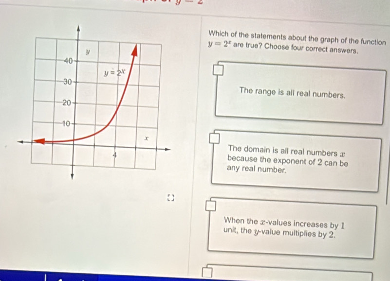 ∠
Which of the statements about the graph of the function
y=2^x are true? Choose four correct answers.
The range is all real numbers.
The domain is all real numbers x
because the exponent of 2 can be
any real number.
When the x-values increases by 1
unit, the y-value multiplies by 2.