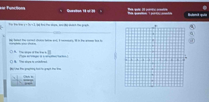 ear Functions This quiz: 20 point(s) possible
Question 18 of 20
This question: 1 point(s) possible Submit quiz
For the line y =3x + 2, (a) find the slope, and (b) sketch the graph.
_
(a) Select the correct choice below and, ill necesary, fill in the answer box toct
complata your choice.
A. The slope of the line is □ 
(Type an irtager or a smplited fraction.)
B. The slope a undelined
(b) Ulse the graphing tool to graph the line 
、 Click in
entarge
gran