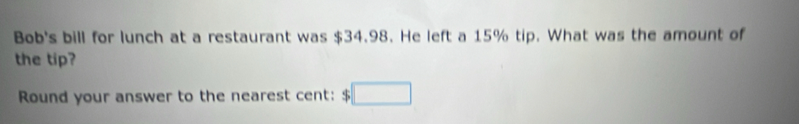 Bob's bill for lunch at a restaurant was $34.98. He left a 15% tip. What was the amount of 
the tip? 
Round your answer to the nearest cent: $ □