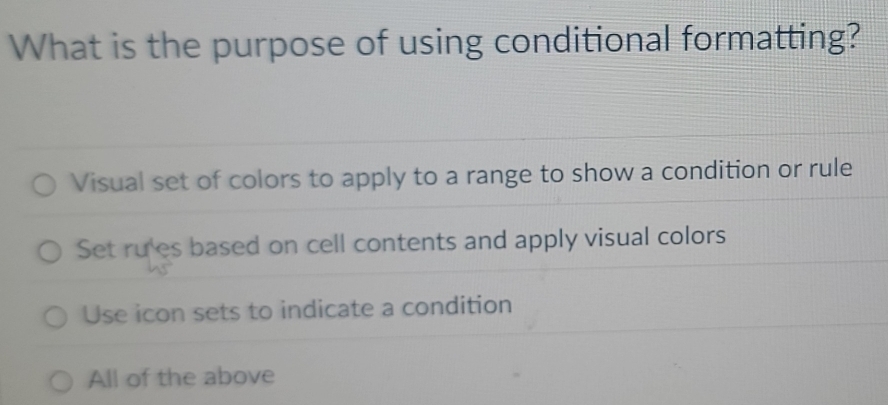 What is the purpose of using conditional formatting?
Visual set of colors to apply to a range to show a condition or rule
Set ru'es based on cell contents and apply visual colors
Use icon sets to indicate a condition
All of the above