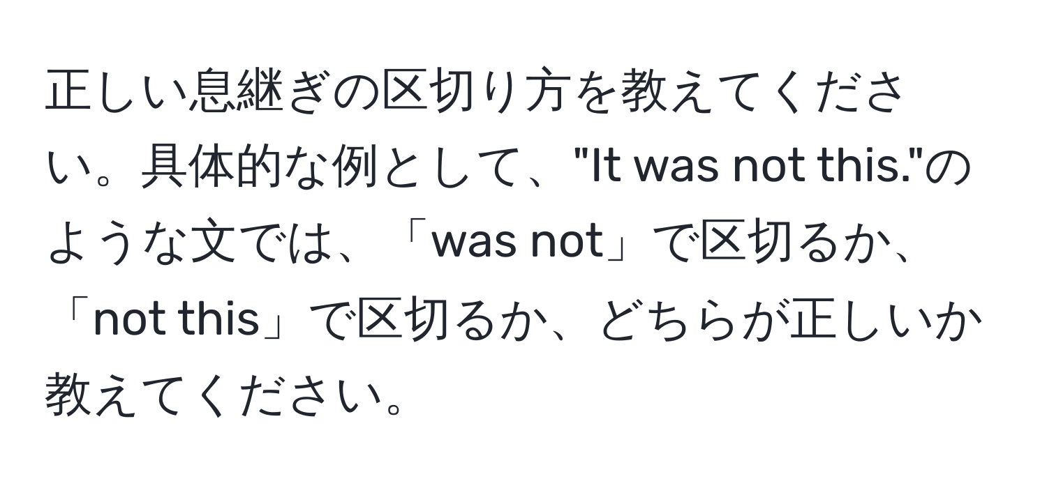 正しい息継ぎの区切り方を教えてください。具体的な例として、"It was not this."のような文では、「was not」で区切るか、「not this」で区切るか、どちらが正しいか教えてください。