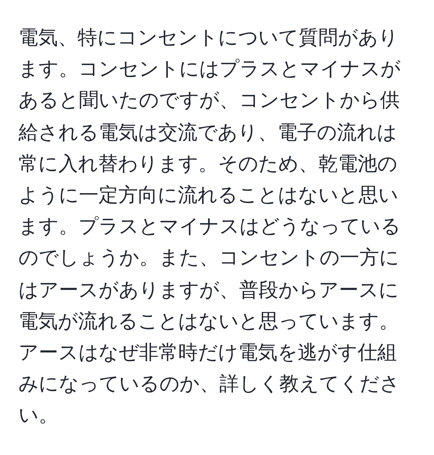 電気、特にコンセントについて質問があります。コンセントにはプラスとマイナスがあると聞いたのですが、コンセントから供給される電気は交流であり、電子の流れは常に入れ替わります。そのため、乾電池のように一定方向に流れることはないと思います。プラスとマイナスはどうなっているのでしょうか。また、コンセントの一方にはアースがありますが、普段からアースに電気が流れることはないと思っています。アースはなぜ非常時だけ電気を逃がす仕組みになっているのか、詳しく教えてください。