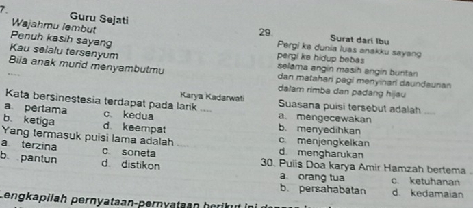 Guru Sejati
29. Surat dari Ibu
Penuh kasih sayang
Wajahmu lembut Pergi ke dunia luas anakku sayang
Kau selalu tersenyum
pergi ke hidup bebas
selama angín masíh angín buritan
Bila anak murid menyambutmu dan matahari pagi menyinari daundaunan
dalam rimba dan padang hijau
Karya Kadarwati
Kata bersinestesia terdapat pada larik .... Suasana puisi tersebut adalah
a. mengecewakan
a pertama c kedua b. menyedihkan
b ketiga d. keempat
Yang termasuk puisi lama adalah ....
c. menjengkelkan
a terzina c soneta d. mengharukan
b pantun d distikon 30. Puiis Doa karya Amir Hamzah bertema .
a orang tua c. ketuhanan
b. persahabatan d. kedamaian
Lengkapilah pernyataan-pernyataan herikut ini