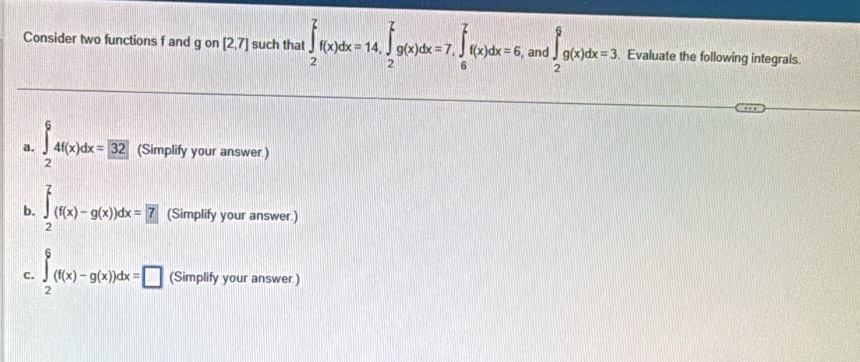 Consider two functions f and g on [2,7] such that ∈t _2^(7f(x)dx=14, ∈tlimits _2^7g(x)dx=7, ∈tlimits _6^7f(x)dx=6 , and ∈t _2^6g(x)dx=3 Evaluate the following integrals. 
a. ∈tlimits _2^64f(x)dx=32 (Simplify your answer) 
b. ∈tlimits _2^7(f(x)-g(x))dx=.7) (Simplify your answer.) 
c. ∈t _2^6(f(x)-g(x))dx=□ (Simplify your answer )