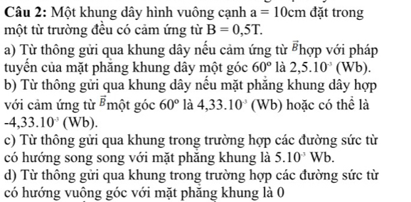 Một khung dây hình vuông cạnh a=10cm đặt trong 
một từ trường đều có cảm ứng từ B=0,5T. 
a) Từ thông gửi qua khung dây nếu cảm ứng từ vector B hợp với pháp 
tuyển của mặt phăng khung dây một góc 60° là 2,5.10^(-3)(Wb). 
b) Từ thông gửi qua khung dây nều mặt phăng khung dây hợp 
với cảm ứng từ vector B một góc 60° là 4,33.10^(-3) (Wb) hoặc có thể là
-4,33.10^(-3)(Wb). 
c) Từ thông gửi qua khung trong trường hợp các đường sức từ 
có hướng song song với mặt phăng khung là 5.10^(-3)Wb. 
d) Từ thông gửi qua khung trong trường hợp các đường sức từ 
có hướng vuông góc với mặt phăng khung là 0