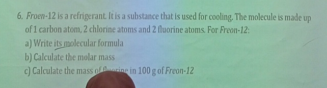 Froen- 12 is a refrigerant. It is a substance that is used for cooling. The molecule is made up 
of 1 carbon atom, 2 chlorine atoms and 2 fluorine atoms. For Freon- 12 : 
a) Write its molecular formula 
b) Calculate the molar mass 
c) Calculate the mass of fuorine in 100 g of Freon- 12