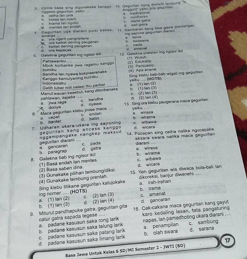 Cirine basa sing digunakake kanggo 10. Geguritan kang diwiwiti tembung ''5
nggawe geguritan, yaiku ..... Anggurit' yaiku jinis geguritan
a. cetha lan unik a tradhisional
b luwes Ian nyeni b. modheren
c krama lan ngoko c sapta gatra
mentes lan endah d sad gatra
4. Geguritan uga diarani puisi bebas, 11. Gambaran kang bisa gawe piwulangan
ing sajrone geguritan diarani    
amarga
a ora ngerti pangriptane
ora kaiket dening paugeran a tema b swasana
c ` kaiket dening paugeran
d ora kapacak d amanat c. nada
5. Gatekna geguritan ing ngisor ikil 12. Gatekna pratelan ing ngisor iki!
Pahlawanku ....
Mbok korbanke jiwa ragamu kanggo (1) Wutuh (2) Edukatip
(3) Persuasip
bumiku
Bandha Ian nyawa kokprasrahake
Kanggo kamulyaning bumiku (4) Apa anane Sing klebu bab-bab wigati ing geguritan
Indonesiaku ....
Getih luber mili netesi Ibu pertiwi yaiku .... (HOTS) a. (1) lan (2)
Manut wacan kasebut, kang dikorbanake b. (1) lan (3)
pahlawan, kejaba .... c. (2) lan (3)
c. bandha d. (2) lan (4)
a jiwa raga d. nyawa 13. Sing ora klebu paugerane maca geguritan
b donya
6. Maca geguritan klebu jinise maca .... yaiku ....
a cepet c endah a wirasa
b. banter d. batin b. wirama
7. Udharan ukara-ukara ing sajroning c. wibawa
geguritan kang ancase kanggo d wicara
nggampangake nangkep maksud 14. Pocapan sing cetha nalika ngucapake
geguritan diarani .. aksara swara nalika maca geguritan
a gancaran c pada
diarani ....
b. paragrap d. gatra a wirasa
8. Gatekna bab ing ngisor iki! b wirama
(1) Basá endah Ian mentes. c. wibawa
(2) Basa saben dina. d. wicara
(3) Gunakake pilihan tembung/diksi.
(4) Gunakake tembung prentah. 15. Yen geguritan wis diwaca bola-bali lan
dikoreksi, banjur diwenehi ....
Sing klebu titikane geguritan katujokake a. irah-irahan
ing nomer .... (HOTS) b irama
b. (1) lan (3) a. (1) lan (2) c. (2) lan (3) c. amanat
d. (2) lan (4) d gancaran
9. Miturut pandhapuke gatra, geguritan gita 16. Cak-cakane maca geguritan kang gayut
catur gatra sapada tegese .... karo kedaling lesan, tata pangaturing
a. padane kasusun saka rong larik
b. padane kasusun saka telung larik napas, Ian pamedhoting ukara diaranì ....
c. padane kasusun saka patang larik a. penampilan c. sambung
d. padane kasusun saka limang larik b. olah swara d. sarana
17
Basa Jawa Untuk Kelas 6 SD/MI Semester 2 - JWTI (BD)