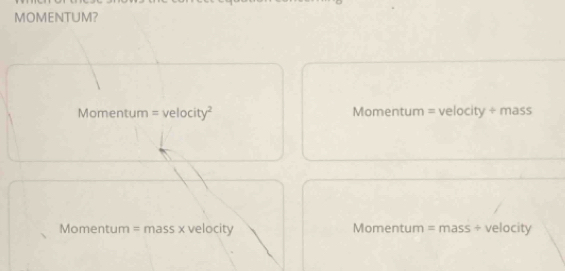 MOMENTUM?
Momentum =velocity^2 Momentum = velocity ÷ mass
Momentum = mass x velocity Momentum = mass ÷ velocity