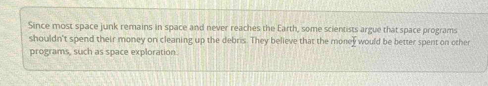 Since most space junk remains in space and never reaches the Earth, some scientists argue that space programs 
shouldn't spend their money on cleaning up the debris. They believe that the money would be better spent on other 
programs, such as space exploration.