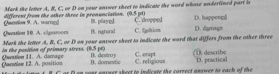 Mark the letter A, B, C, or D on your answer sheet to indicate the word whose underlined part is
different from the other three in pronunciation. (0.5 pt)
Question 9. A. warned B. played C. dropped D. happengd
Question 10. A. classroom B. natural C. fashion D. damage
Mark the letter A, B, C, or D on your answer sheet to indicate the word that differs from the other three
in the position of primary stress. (0.5 pt)
Question 11. A. damage B. destroy C. erupt D. describe
Question 12. A. position B. domestic C. religious D. practical
C.or D on your answer sheet to indicate the correct answer to each of the