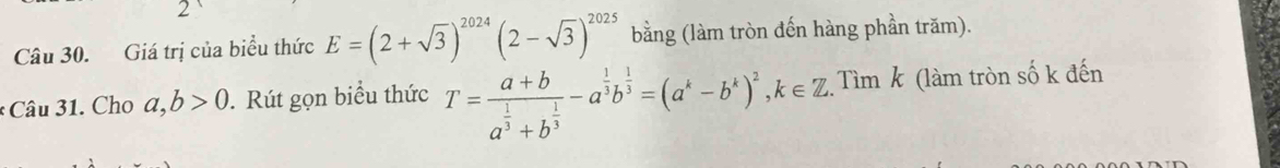 Giá trị của biểu thức E=(2+sqrt(3))^2024(2-sqrt(3))^2025 bằng (làm tròn đến hàng phần trăm). 
* Câu 31. Cho a,b>0. Rút gọn biểu thức T=frac a+ba^(frac 1)3+b^(frac 1)3-a^(frac 1)3b^(frac 1)3=(a^k-b^k)^2, k∈ Z. Tìm k (làm tròn số k đến