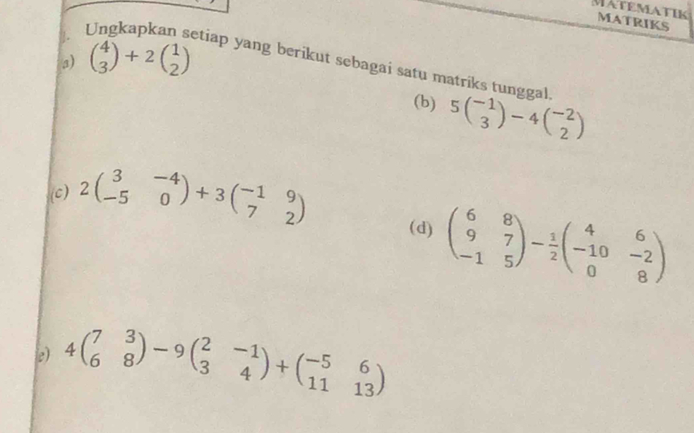 MATEMATIK MATRIKS 
. 
3) beginpmatrix 4 3endpmatrix +2beginpmatrix 1 2endpmatrix
etiap yang berikut sebagai satu matriks tunggal. 
(b) 5beginpmatrix -1 3endpmatrix -4beginpmatrix -2 2endpmatrix
(c) 2beginpmatrix 3&-4 -5&0endpmatrix +3beginpmatrix -1&9 7&2endpmatrix
(d) beginpmatrix 6&8 9&7 -1&5endpmatrix - 1/2 beginpmatrix 4&6 -10&-2 0&8endpmatrix
e) 4beginpmatrix 7&3 6&8endpmatrix -9beginpmatrix 2&-1 3&4endpmatrix +beginpmatrix -5&6 11&13endpmatrix