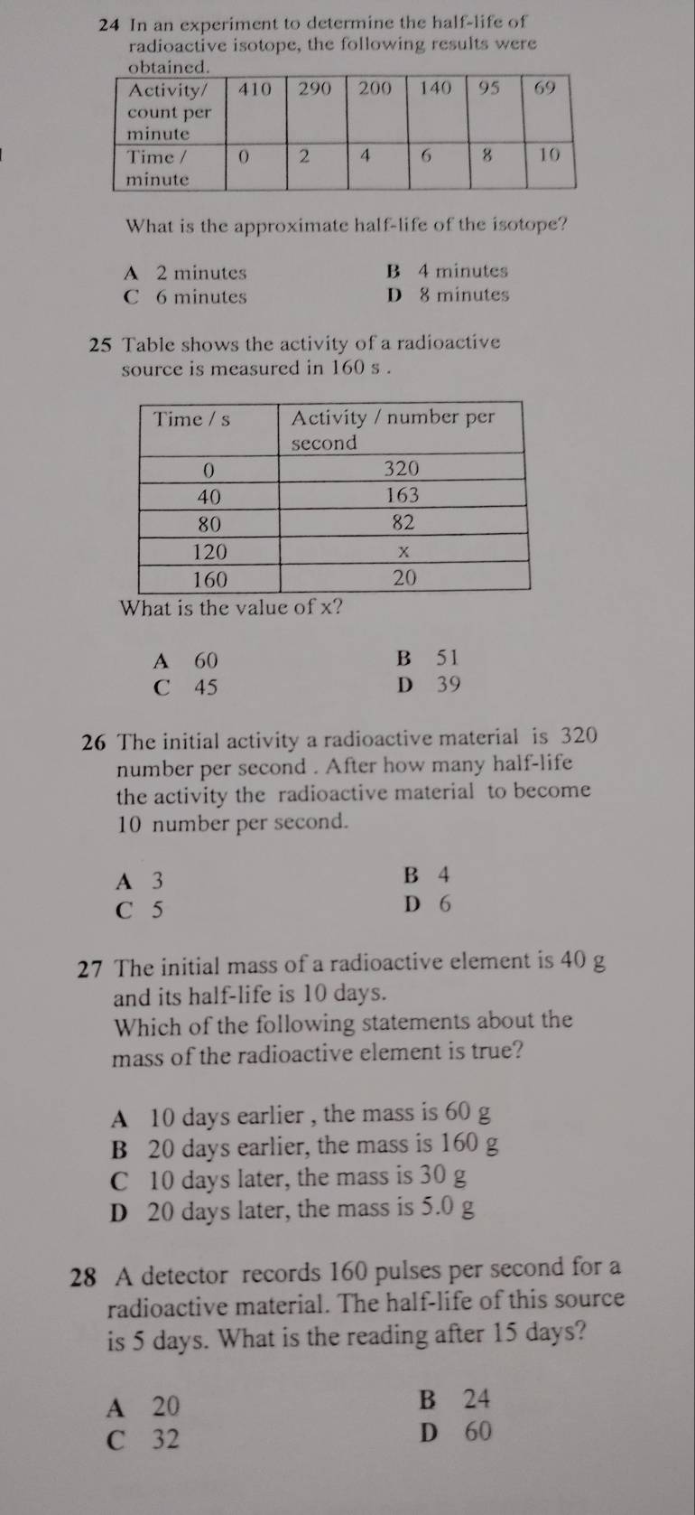 In an experiment to determine the half-life of
radioactive isotope, the following results were
What is the approximate half-life of the isotope?
A 2 minutes B 4 minutes
C 6 minutes D 8 minutes
25 Table shows the activity of a radioactive
source is measured in 160 s.
What is the value of x?
A 60 B 51
C 45 D 39
26 The initial activity a radioactive material is 320
number per second . After how many half-life
the activity the radioactive material to become
10 number per second.
A 3 B 4
C 5 D 6
27 The initial mass of a radioactive element is 40 g
and its half-life is 10 days.
Which of the following statements about the
mass of the radioactive element is true?
A 10 days earlier , the mass is 60 g
B 20 days earlier, the mass is 160 g
C 10 days later, the mass is 30 g
D 20 days later, the mass is 5.0 g
28 A detector records 160 pulses per second for a
radioactive material. The half-life of this source
is 5 days. What is the reading after 15 days?
A 20 B 24
C 32 D 60