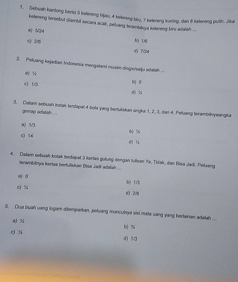 Sebuah kantong berisi 5 kelereng hijau, 4 kelereng biru, 7 kelereng kuning, dan 8 kelereng putih. Jika
kelereng tersebut diambil secara acak, peluang terambilnya kelereng biru adalah ...
a) 5/24
c) 2/6 b) 1/6
d) 7/24
2. Peluang kejadian Indonesia mengalami musim dingin/salju adalah ….
a) ½ b) 0
c) 1/3
d) ¼
3. Dalam sebuah kotak terdapat 4 bola yang bertuliskan angka 1, 2, 3, dan 4. Peluang terambilnyaangka
genap adalah ...
a) 1/3
b) ½
c) 14
d) ¼
4. Dalam sebuah kotak terdapat 3 kertas gulung dengan tulisan Ya, Tidak, dan Bisa Jadi. Peluang
terambilnya kertas bertuliskan Bisa Jadi adalah ...
a) 0
b) 1/3
c) % d) 2/8
5. Dua buah uang logam dilemparkan, peluang munculnya sisi mata uang yang berlainan adalah ...
a) ½
b) ¾
c) ¼4
d) 1/3