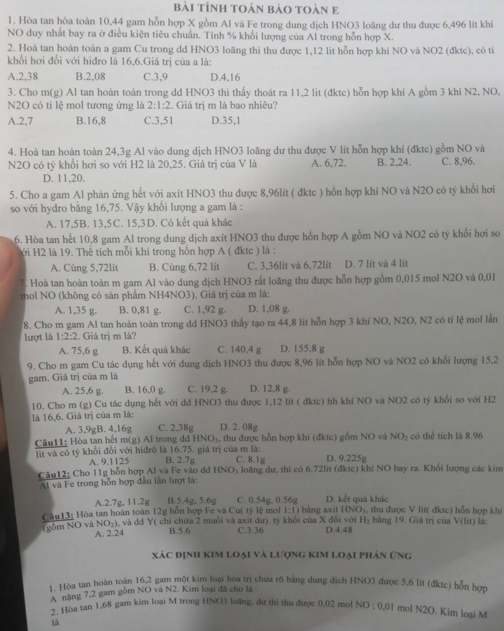 bài tÍnh tOán bảo toàn E
1. Hòa tan hòa toàn 10,44 gam hỗn hợp X gồm Al và Fe trong dung dịch HNO3 loãng dư thu được 6,496 lít khí
NO duy nhất bay ra ở điều kiện tiêu chuẩn. Tính % khối lượng của Al trong hỗn hợp X.
2. Hoà tan hoàn toàn a gam Cu trong dd HNO3 loãng thì thu được 1,12 lit hỗn hợp khí NO và NO2 (đktc), có ti
khối hơi đổi với hiđro là 16,6.Giá trị của a là:
A.2,38 B.2,08 C.3,9 D.4,16
3. Cho m(g) Al tan hoàn toàn trong dd HNO3 thì thấy thoát ra 11,2 lit (đktc) hỗn hợp khí A gồm 3 khí N2, NO,
N2O có ti lệ mol tương ứng là 2:1:2. Giá trị m là bao nhiêu?
A.2,7 B.16,8 C.3,51 D.35,1
4. Hoà tan hoàn toàn 24,3g Al vào dung dịch HNO3 loãng dư thu được V lít hỗn hợp khí (đktc) gồm NO và
N2O có tỷ khối hơi so với H2 là 20,25. Giá trị của V là A. 6,72. B. 2,24. C. 8,96.
D. 11,20.
5. Cho a gam Al phản ứng hết với axít HNO3 thu được 8,96lít ( đktc ) hồn hợp khí NO và N2O có tỷ khổi hơi
so với hydro bằng 16,75. Vậy khối lượng a gam là :
A. 17,5B. 13,5C. 15,3D. Có kết quả khác
6. Hòa tan hết 10,8 gam Al trong dung dịch axít HNO3 thu được hồn hợp A gồm NO và NO2 có tỷ khổi hơi so
Hới H2 là 19. Thể tích mỗi khí trong hồn hợp A ( đktc ) là :
A. Cùng 5,72lít B. Cùng 6,72 lít C. 3,36lít và 6,72lít D. 7 lít và 4 lít
7. Hoà tan hoàn toàn m gam Al vào dung dịch HNO3 rất loãng thu được hỗn hợp gồm 0,015 mol N2O và 0,01
mol NO (không có sản phẩm NH4NO3). Giá trị của m là:
A. 1,35 g. B. 0,81 g. C. 1,92 g. D. 1,08 g.
8. Cho m gam Al tan hoàn toàn trong dd HNO3 thấy tạo ra 44,8 lit hỗn hợp 3 khí NO, N2O, N2 có tỉ lệ mol lần
lượt là 1:2:2. Giá trị m là?
A. 75,6 g B. Kết quả khác C. 140,4 g D. 155,8 g
9. Cho m gam Cu tác dụng hết với dung dịch HNO3 thu được 8,96 lít hỗn hợp NO và NO2 có khối lượng 15,2
gam. Giá trị của m là
A. 25,6 g. B. 16,0 g. C. 19,2 g. D. 12,8 g.
10. Cho m (g) Cu tác dụng hết với dd HNO3 thu được 1,12 lít ( đktc) hh khí NO và NO2 có tý khối so với H2
là 16,6. Giá trị của m là:
A. 3,9gB. 4,16g C. 2,38g D. 2. 08g
Câu11: Hòa tan hết m(g) Al trong dd HNO_3 , thu được hỗn hợp khí (đktc) gồm NO và NO_2 có thể tích là 8.96
lit và có tỷ khối đối với hiđrô là 16.75. giá trị của m là:
A. 9.1125 B. 2.7g C. 8.1g D. 9.225g
Câu12: Cho 11g hỗn hợp Al và Fe vào dd HNO₃ loãng dư, thi có 6.72lit (đktc) khí NO bay ra. Khổi lượng các kim
Al và Fe trong hỗn hợp đầu lần lượt là:
A.2.7g, 11.2g B.5.4g, 5.6g C. 0.54g, 0.56g D. kết quả khác
Câu13: Hòa tan hoàn toàn 12g hồn hợp Fe và Cu( tỷ lệ mol 1:1) bāng axit HNO_3. , thu được V lit( đktc) hỗn hợp khi
(gồm NO và NO_2) 5, và dd Y( chỉ chứa 2 muối và axit dư). tỷ khối của X đối với H_2 bằng 19. Giá trị của V(lit) là:
A. 2.24 B.5.6 C.3.36 D.4.48
Xác định kim loại và lượng kIm loại phản ứng
1. Hòa tan hoàn toàn 16,2 gam một kim loại hóa trị chưa rõ bằng dung dịch HNO3 được 5,6 lít (đktc) hỗn hợp
A nặng 7,2 gam gồm NO và N2. Kim loại đã cho là :
2. Hòa tan 1,68 gam kim loại M trong HNO3 loãng, dư thì thu được 0,02 mol NO ; 6.0 1 mol N2O. Kim loại M
là