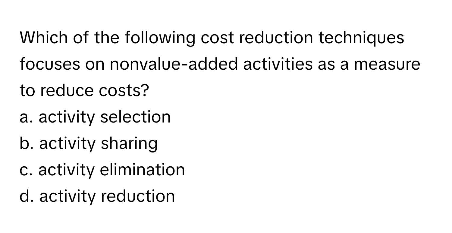 Which of the following cost reduction techniques focuses on nonvalue-added activities as a measure to reduce costs?

a. activity selection
b. activity sharing
c. activity elimination
d. activity reduction