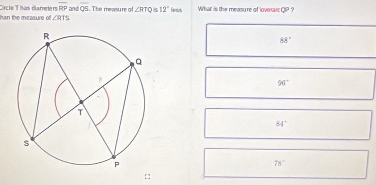 Circle Thas diameters overline RP and overline QS. The measure of ∠ RTQ is 12° less What is the measure of overarc QP ?
han the measure of ∠ RTS
88°
96°
84°
78°