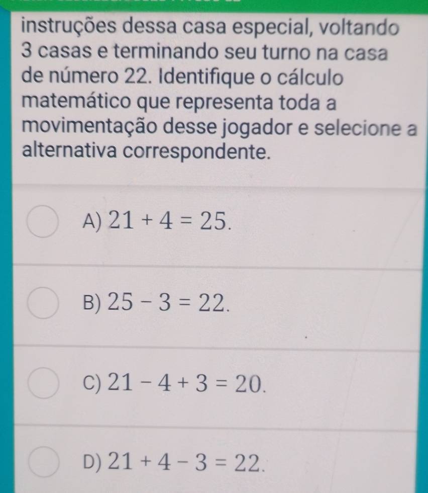 instruções dessa casa especial, voltando
3 casas e terminando seu turno na casa
de número 22. Identifique o cálculo
matemático que representa toda a
movimentação desse jogador e selecione a
alternativa correspondente.
A) 21+4=25.
B) 25-3=22.
C) 21-4+3=20.
D) 21+4-3=22.