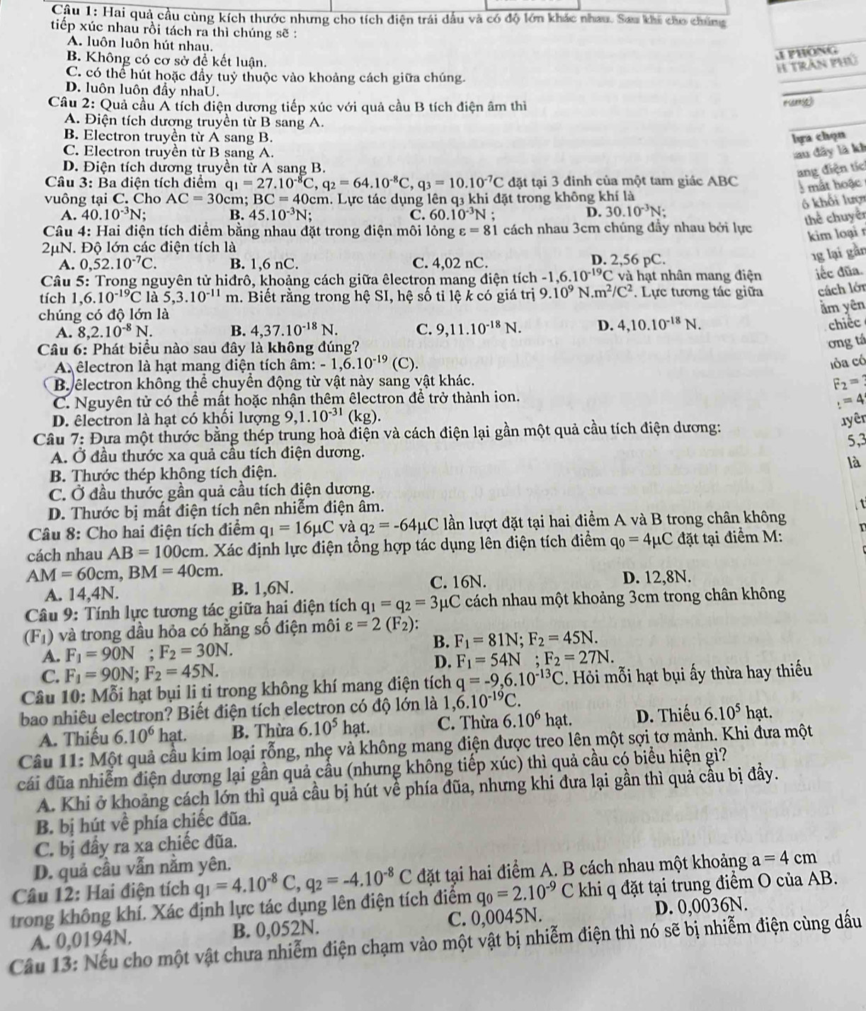 Cậu 1: Hại quả cầu cùng kích thước nhưng cho tích diện trái dầu và có độ lớn khác nhau. Sau khi cho chúng
tiếp xúc nhau rồi tách ra thì chúng sẽ :
A. luôn luôn hút nhau.
B. Không có cơ sở để kết luận.
J PHÔNG
H Trần phủ
C. có thể hút hoặc đầy tuỷ thuộc vào khoảng cách giữa chúng.
D. luôn luôn đầy nhaU.
Câu 2: Quả cầu A tích điện dương tiếp xúc với quả cầu B tích điện âm thì
# Cennse)
A. Điện tích dương truyền từ B sang A.
B. Electron truyền từ A sang B.
lựa chọn
C. Electron truyền từ B sang A. lau đây là kh
D. Điện tích dương truyền tử A sang B.
ang điện tíc
Câu 3: Ba điện tích điểm q_1=27.10^(-8)C,q_2=64.10^(-8)C,q_3=10.10^(-7)C đặt tại 3 đinh của một tam giác ABC
3 mắt hoặc 
vuông tại C. Cho AC=30 cm; BC=40 0cm. Lực tác dụng lên q3 khi đặt trong không khí là
6 khối lượi
A. 40.10^(-3)N; B. 45.10^(-3)N; C. 60.10^(-3)N.
D. 30.10^(-3)N;
thể chuyên
Câu 4: Hai điện tích điểm bằng nhau đặt trong điện môi lỏng varepsilon =81 cách nhau 3cm chúng đầy nhau bởi lực
kim loại r
2μN. Độ lớn các điện tích là D. 2,56 pC.
A. 0,52.10^(-7)C. B. 1,6 nC. C. 4,02 nC.
1g lại gần
Câu 5: Trong nguyên tử hiđrô, khoảng cách giữa êlectron mang điện tích - 1,6.10^(-19)C : và   ạ t nhân mang điện iếc đũa.
tích 1, 6.10^(-19)C là 5,3.10^(-11) m 1. Biết rằng trong hệ SI, hệ số tỉ lệ k có giá trị 9.10^9N.m^2/C^2. Lực tương tác giữa cách lớn
chúng có độ lớn là
ằm yên
A. 8,2.10^(-8)N. B. 4,37.10^(-18)N. C. 9,11.10^(-18)N. D. 4,10.10^(-18)N.
chiếc
Câu 6: Phát biểu nào sau đây là không đúng?
ơng tá
A êlectron là hạt mang điện tích âm: -1.6.10^(-19) (C).
lỏa có
B. electron không thể chuyển động từ vật này sang vật khác.
F_2=
C. Nguyên tử có thể mất hoặc nhận thêm êlectron để trở thành ion.
_:
D. êlectron là hạt có khối lượng 9,1.10^(-31)(kg). 1yêr
Câu 7: Đựa một thước bằng thép trung hoà điện và cách điện lại gần một quả cầu tích điện dương:
5,3
A. Ở đầu thước xa quả cầu tích điện dương.
B. Thước thép không tích điện. là
C. Ở đầu thước gần quả cầu tích điện dương.
D. Thước bị mất điện tích nên nhiễm điện âm.
t
Câu 8: Cho hai điện tích điểm q_1=16mu C và q_2=-64mu C lần lượt đặt tại hai điểm A và B trong chân không
cách nhau AB=100cm. Xác định lực điện tổng hợp tác dụng lên điện tích điểm q_0=4mu C đặt tại điểm M:
AM=60cm,BM=40cm.
A. 14,4 |N B. 1,6N. C. 16N. D. 12,8N.
* Câu 9: Tính lực tương tác giữa hai điện tích q_1=q_2=3 μC cách nhau một khoảng 3cm trong chân không
(F_1) và trong dầu hỏa có hằng số điện môi varepsilon =2(F_2):
A. F_1=90N;F_2=30N.
B. F_1=81N;F_2=45N.
D.
C. F_1=90N;F_2=45N. F_1=54N;F_2=27N.
Câu 10: Mỗi hạt bụi li ti trong không khí mang điện tích q=-9,6.10^(-13)C 2. Hỏi mỗi hạt bụi ấy thừa hay thiếu
bao nhiêu electron? Biết điện tích electron có độ lớn là 1,6.10^(-19)C.
A. Thiếu 6.10^6 hạt. B. Thừa 6.10^5hat. C. Thừa 6.10^6 hạt. D. Thiếu 6.10^5hat.
Câu 11: Một quả cầu kim loại rỗng, nhẹ và không mang điện được treo lên một sợi tơ mảnh. Khi đưa một
cái đũa nhiễm điện dương lại gần quả cầu (nhưng không tiếp xúc) thì quả cầu có biểu hiện gì?
A. Khi ở khoảng cách lớn thì quả cầu bị hút về phía đũa, nhưng khi đưa lại gần thì quả cầu bị đầy.
B. bị hút về phía chiếc đũa.
C. bị đầy ra xa chiếc đũa.
D. quả cầu vẫn nằm yên,
Câu 12: Hai điện tích q_1=4.10^(-8)C,q_2=-4.10^(-8)C đặt tại hai điểm A. B cách nhau một khoảng a=4cm
trong không khí. Xác định lực tác dụng lên điện tích điểm q_0=2.10^(-9)C khi q đặt tại trung điểm O của AB.
A. 0,0194N. B. 0,052N. C. 0,0045N. D. 0,0036N.
Câu 13: Nếu cho một vật chưa nhiễm điện chạm vào một vật bị nhiễm điện thì nó sẽ bị nhiễm điện cùng dấu