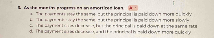 As the months progress on an amortized loan... A -
a. The payments stay the same, but the principal is paid down more quickly
b. The payments stay the same, but the principal is paid down more slowly
c. The payment sizes decrease, but the principal is paid down at the same rate
d. The payment sizes decrease, and the principal is paid down more quickly