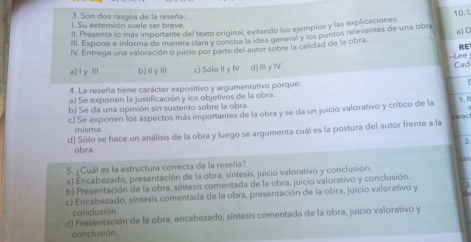 Son dos rasgos de la reseña:
10. L
I. Su extensión suele ser breve.
II. Presenta lo más importante del texto original, evitando los ejemplos y las explicaciones.
a)D
III. Expone e informa de manera clara y concisa la idea general y los puntos relevantes de una obra
RE
IV. Entrega una valoración o juicio por parte del autor sobre la calidad de la obra.
-Lee
a) l yⅢ b)ⅡyⅢ c) Sólo II y IV d)ⅢyⅣ
Cad
4. La reseña tiene carácter expositivo y argumentativo porque:
a) Se exponen la justificación y los objetivos de la obra.
b) Se da una opinión sin sustento sobre la obra.
c) Se exponen los aspectos más importantes de la obra y se da un juicio valorativo y crítico de la 1. R
caract
misma.
d) Sólo se hace un análisis de la obra y luego se argumenta cuál es la postura del autor frente a la
2.
obra.
car
5. ¿Cuál es la estructura correcta de la reseña?
a) Encabezado, presentación de la obra, síntesis, juicio valorativo y conclusión.
b) Presentación de la obra, síntesis comentada de la obra, juicio valorativo y conclusión.
c) Encabezado, síntesis comentada de la obra, presentación de la obra, juicio valorativo y
3
de
conclusión.
d) Presentación de la obra, encabezado, síntesis comentada de la obra, juicio valorativo y
conclusión.