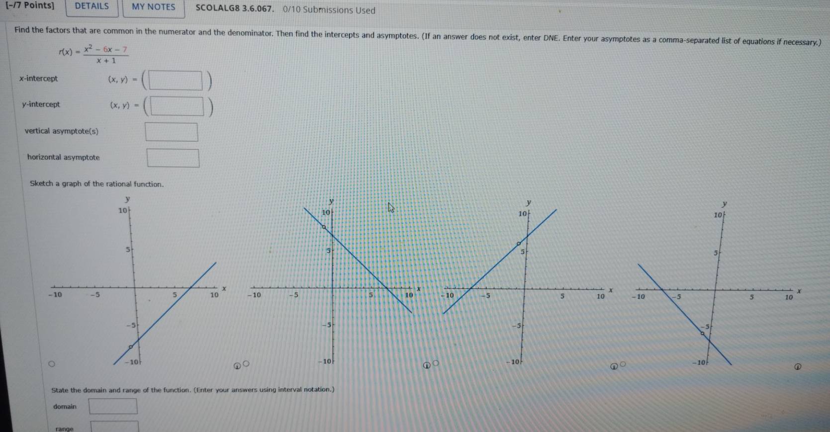 DETAILS MY NOTES SCOLALG8 3.6.067. 0/10 Submissions Used 
Find the factors that are common in the numerator and the denominator. Then find the intercepts and asymptotes. (If an answer does not exist, enter DNE. Enter your asymptotes as a comma-separated list of equations if necessary.)
r(x)= (x^2-6x-7)/x+1 
x-intercept (x,y)=(□ )
y-intercept (x,y)=(□ )
vertical asymptote(s) □ 
horizontal asymptote □ 
Sketch a graph of the rational function. 

○ 
○ 
State the domain and range of the function. (Enter your answers using interval notation.) 
domain □ 
range □