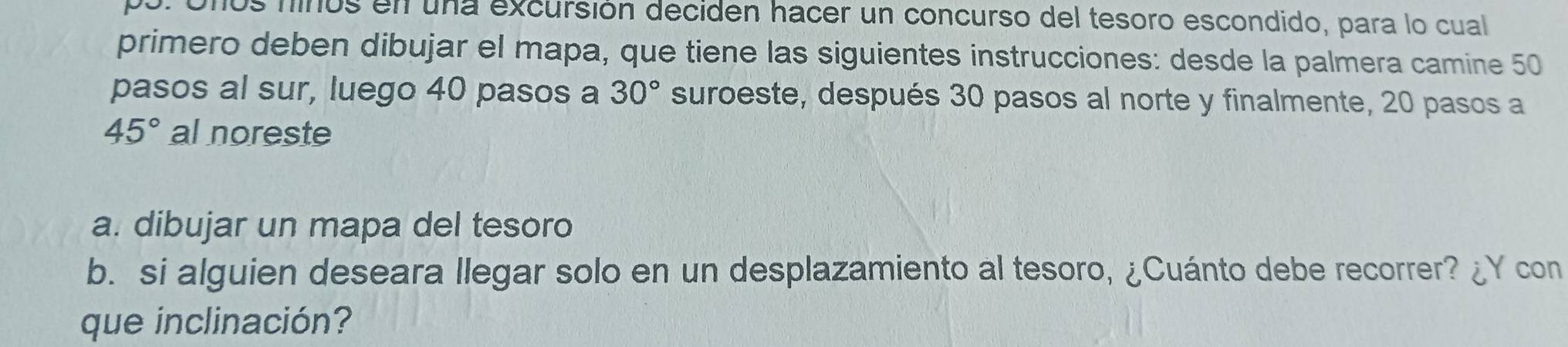 uños finos en una excursión deciden hacer un concurso del tesoro escondido, para lo cual 
primero deben dibujar el mapa, que tiene las siguientes instrucciones: desde la palmera camine 50
pasos al sur, luego 40 pasos a 30° suroeste, después 30 pasos al norte y finalmente, 20 pasos a
45° al noreste 
a. dibujar un mapa del tesoro 
b. si alguien deseara llegar solo en un desplazamiento al tesoro, ¿Cuánto debe recorrer? ¿Y con 
que inclinación?