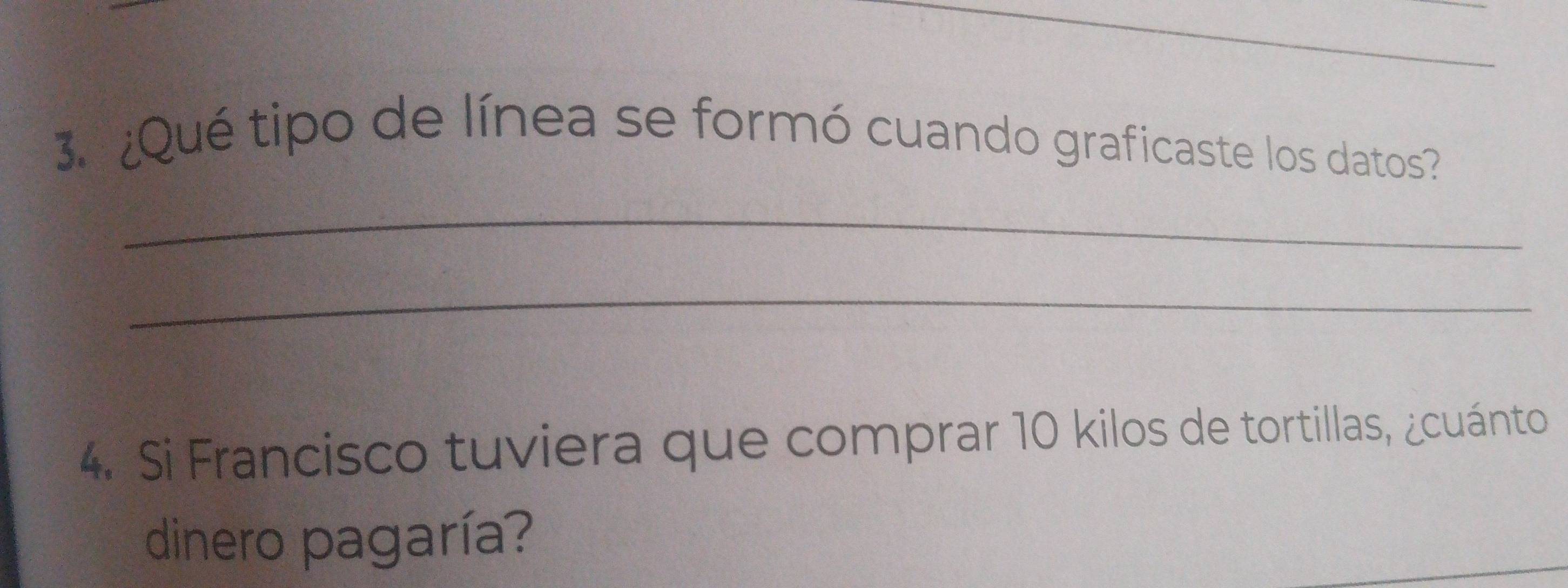 ¿Qué tipo de línea se formó cuando graficaste los datos? 
_ 
_ 
4. Si Francisco tuviera que comprar 10 kilos de tortillas, ¿cuánto 
dinero pagaría?