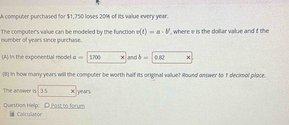 A computer purchased for $1,750 loses 20% of its value every year. 
The computer's value can be modeled by the function v(t)=a· b^t , where v is the dollar value and t the 
number of years since purchase. 
(A) In the exponential model a= 1700 × and b= 0.82
(B) In how many years will the computer be worth half its original value? Round answer to 1 decimal place. 
The answer is 3.5 × years
Question Help: Post to forum 
Calculator