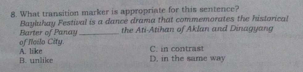 What transition marker is appropriate for this sentence?
Bayluhay Festival is a dance drama that commemorates the historical
Barter of Panay _the Ati-Atihan of Aklan and Dinagyang
of Iloilo City.
A. like C. in contrast
B. unlike D. in the same way