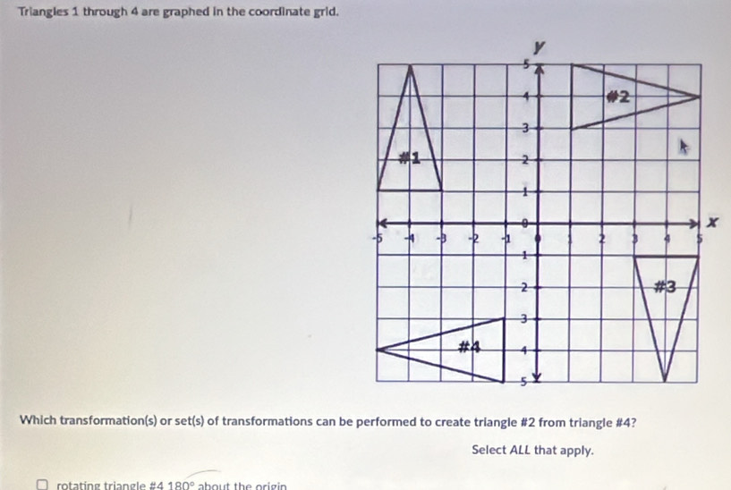 Triangles 1 through 4 are graphed in the coordinate grid. 
Which transformation(s) or set(s) of transformations can be performed to create triangle # 2 from triangle # 4? 
Select ALL that apply. 
rotatíng triangle #4 180° about the origin