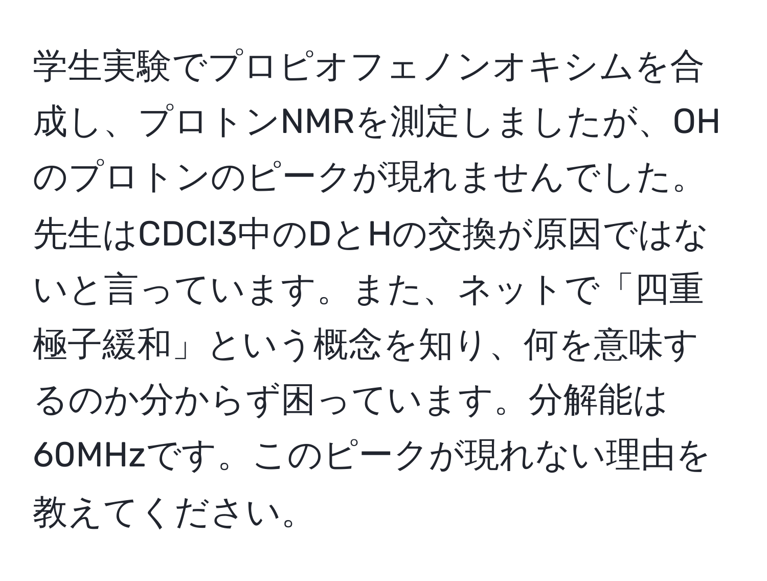 学生実験でプロピオフェノンオキシムを合成し、プロトンNMRを測定しましたが、OHのプロトンのピークが現れませんでした。先生はCDCl3中のDとHの交換が原因ではないと言っています。また、ネットで「四重極子緩和」という概念を知り、何を意味するのか分からず困っています。分解能は60MHzです。このピークが現れない理由を教えてください。