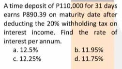 A time deposit of P110,000 for 31 days
earns P890.39 on maturity date after
deducting the 20% withholding tax on
interest income. Find the rate of
interest per annum.
a. 12.5% b. 11.95%
c. 12.25% d. 11.75%