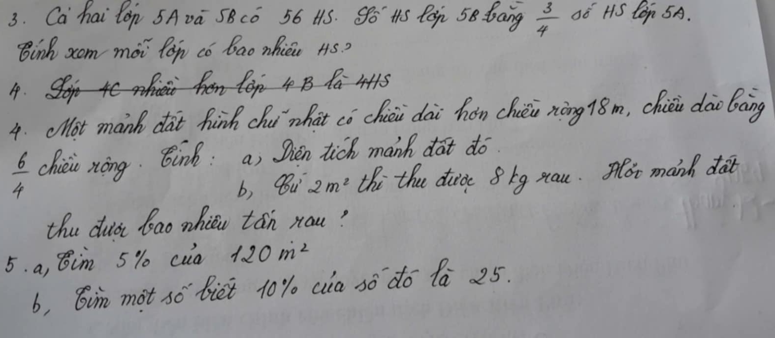 Ca hai lon 5Avú SBCó 56 H1S. So HS Pog 58 bang  3/4  só HS Con 5A.
Binh zom moi lon co bao nhicc 4S?
4 B P 4415
4. clot manh dat hinh chi`what có chiéi dài hǎn chièi nōng 18m, chiéi dāo bāng
 6/4  chiéio xòng. Bink: a, Sien tich manh dat do
b, Bu 2m^2 thi the duice 8kg xau. ot manh dat
the duià bao whiǔu tán rou?
5. a, 8im 5% cua 120m^2
b, Gin mot so biet 10% ca sò do 1a 25.