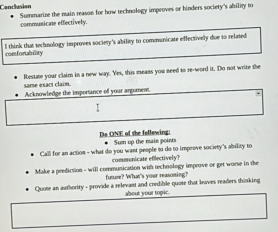 Conclusion 
Summarize the main reason for how technology improves or hinders society’s ability to 
communicate effectively. 
I think that technology improves society’s ability to communicate effectively due to related 
comfortability 
Restate your claim in a new way. Yes, this means you need to re-word it. Do not write the 
same exact claim. 
Acknowledge the importance of your argument. 
Do ONE of the following: 
Sum up the main points 
Call for an action - what do you want people to do to improve society’s ability to 
communicate effectively? 
Make a prediction - will communication with technology improve or get worse in the 
future? What's your reasoning? 
Quote an authority - provide a relevant and credible quote that leaves readers thinking 
about your topic.