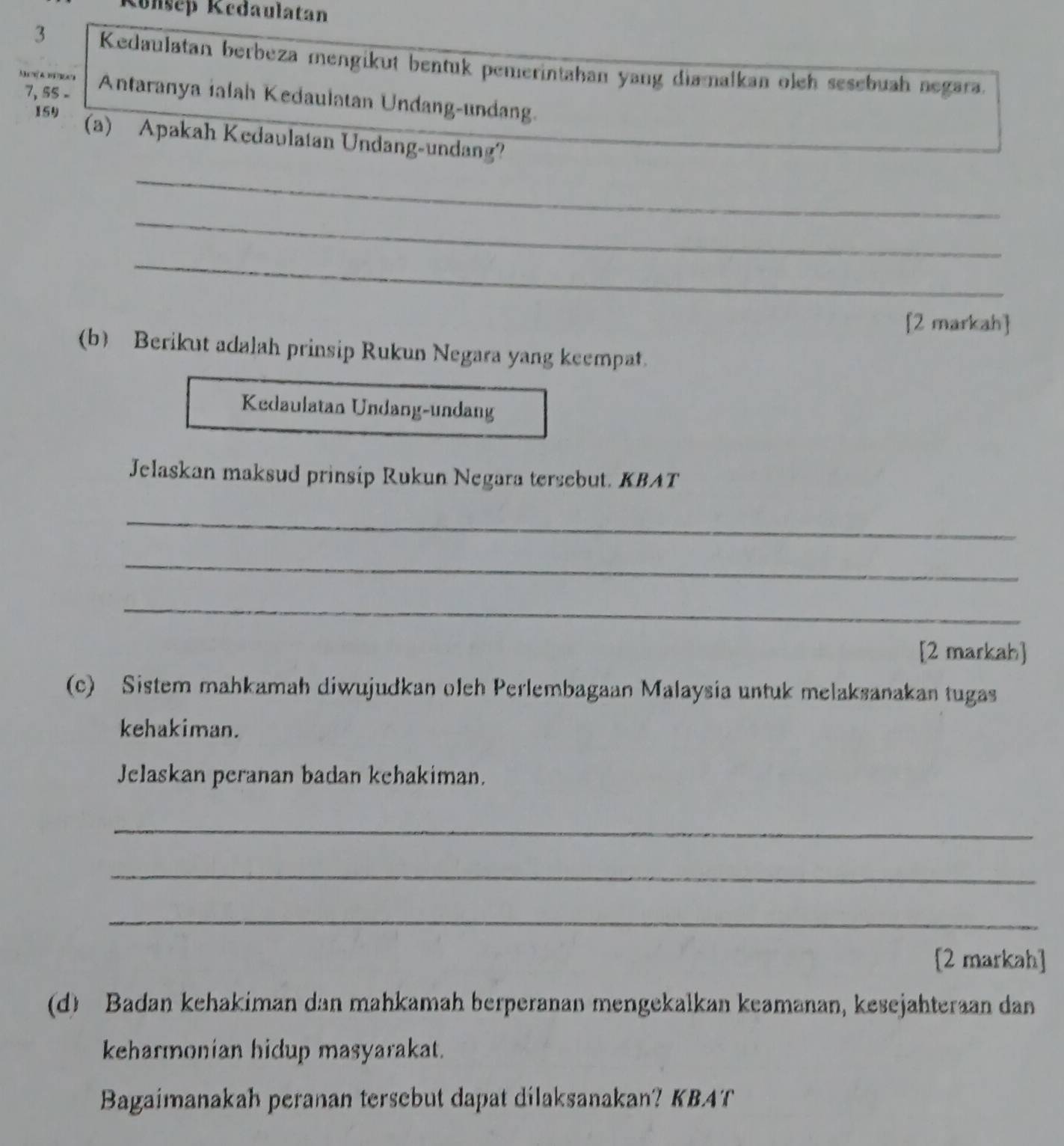 Könsep Kedaulatan
3 Kedaulatan berbeza mengikut bentuk pemerintahan yang diamalkan oleh sesebuah negara.
7, 5S - 
Ma a ra Antaranya ialah Kedaulatan Undang-undang. 
159 
(a) Apakah Kedaulatan Undang-undang? 
_ 
_ 
_ 
[2 markah] 
(b) Berikut adalah prinsip Rukun Negara yang keempat. 
Kedaulatan Undang-undang 
Jelaskan maksud prinsip Rukun Negara tersebut. KBAT 
_ 
_ 
_ 
[2 markah] 
(c) Sistem mahkamah diwujudkan oleh Perlembagaan Malaysia untuk melaksanakan tugas 
kehakiman. 
Jelaskan peranan badan kchakiman. 
_ 
_ 
_ 
[2 markah] 
(d) Badan kehakiman dan mahkamah berperanan mengekalkan keamanan, kesejahteraan dan 
keharmonian hidup masyarakat. 
Bagaimanakah peranan tersebut dapat dilaksanakan? KBAT