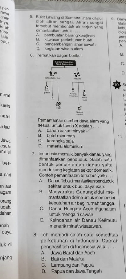 per
hnya
anan
5. Bukit Lawang di Sumatra Utara dilalu 9. Bany
oleh aliran sungai. Aliran sunga
nya. Male
tersebut membentuk air terjun yan
olah keb diola
dimanfaatkan untuk . . . .
aripik.
A. pembuatan barang kerajinan
lain pen
B. kawasan perkebunan buah pen
oduk C. pengembangan lahan sawah A.
D. kegiatan wisata alam
6. Perhatikan bagan berikut!
B.
C.
D.
10.  S
St
neralp
te
kanis
h
k
nami Pemanfaatan sumber daya alam yang
n laut
sesuai untuk tanda X adalah . . .
A. bahan bakar minyak
B. botol minuman 11.
Jawa C. kerangka baja
esuai D. material aluminium
ndisi 7. Indonesia memiliki banyak danau yang
dimanfaatkan penduduk. Salah satu
ber- bentuk pemanfaatan danau yaitu 
mendukung kegiatan sektor domestik.
a dari Contoh pemanfaatan tersebut yaitu . . .
A. Danau Toba dimanfaatkan penduduk
an laut sekitar untuk budi daya ikan.
agam B. Masyarakat Gunungkidul me-
manfaatkan doline untuk memenuhi
orang kebutuhan air bagi rumah tangga. 1
udah. C. Danau Bungara Aceh digunakan
dahan untuk mengairi sawah.
D. Keindahan air Danau Kelimutu
nah menarik minat wisatawan.
daya 8. Teh menjadi salah satu komoditas
perkebunan di Indonesia. Daerah
luk di penghasil teh di Indonesia yaitu . . . .
A. Jawa Barat dan Aceh
njang B. Bali dan Maluku
C. Lampung dan Papua
D. Papua dan Jawa Tengah