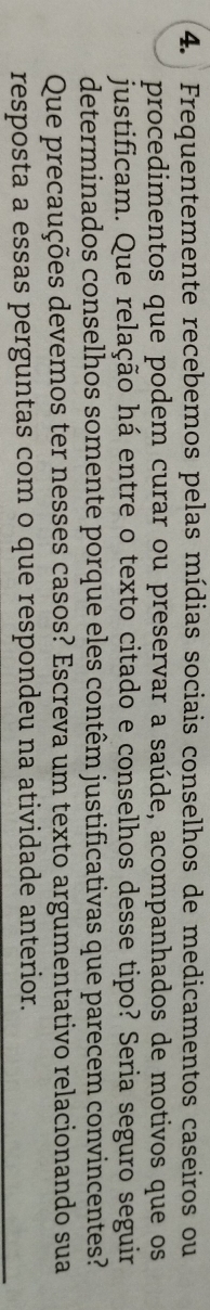 Frequentemente recebemos pelas mídias sociais conselhos de medicamentos caseiros ou 
procedimentos que podem curar ou preservar a saúde, acompanhados de motivos que os 
justificam. Que relação há entre o texto citado e conselhos desse tipo? Seria seguro seguir 
determinados conselhos somente porque eles contêm justificativas que parecem convincentes? 
Que precauções devemos ter nesses casos? Escreva um texto argumentativo relacionando sua 
resposta a essas perguntas com o que respondeu na atividade anterior.