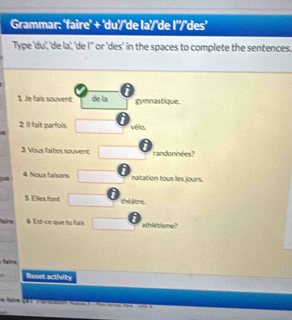 Grammar: ‘faire’ + ‘du'/‘de la'/‘de l'/‘des’ 
Type 'du','de la', 'de l’’ or ‘des’ in the spaces to complete the sentences. 
1 Je fais souvent de la gymnastique. 
2 1l fait parfois □ vélo. 
0 
3 Vous faites souvent □  randonnées? 
4 Nous faisons 2>2° natation tous les jours. 
5 Elles font □ théâtre. 
aire 6 Est-ce que tu fais □ athlétisme? 
fir 
Reset activity 
la faire çar tansianort Komle 5 - Men Gsnes dore ' Ln