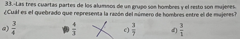 33.-Las tres cuartas partes de los alumnos de un grupo son hombres y el resto son mujeres.
¿Cuál es el quebrado que representa la razón del número de hombres entre el de mujeres?
a)  3/4   4/3   3/7   3/1 
c)
d)