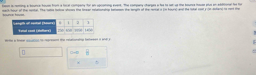 Deon is renting a bounce house from a local company for an upcoming event. The company charges a fee to set up the bounce house plus an additional fee for 
each hour of the rental. The table below shows the linear relationship between the length of the rental x (in hours) and the total cost y (in dollars) to rent the 
bounce house. 
Write a linear equation to represent the relationship between X and y. 
A
□ =□  □ /□  
~ 
× 5