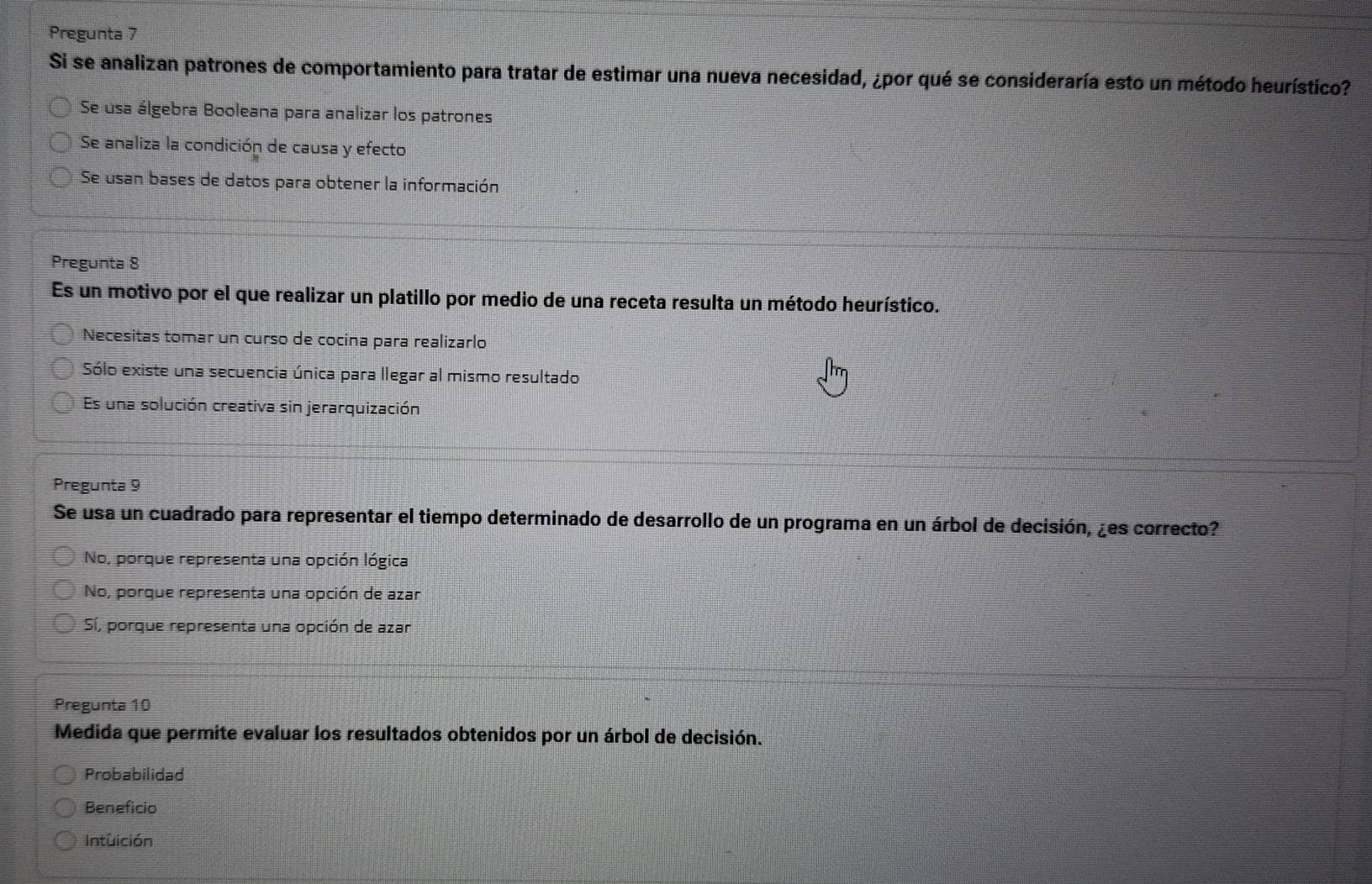 Pregunta 7
Si se analizan patrones de comportamiento para tratar de estimar una nueva necesidad, ¿por qué se consideraría esto un método heurístico?
Se usa álgebra Booleana para analizar los patrones
Se analiza la condición de causa y efecto
Se usan bases de datos para obtener la información
Pregunta 8
Es un motivo por el que realizar un platillo por medio de una receta resulta un método heurístico.
Necesitas tomar un curso de cocina para realizarlo
Sólo existe una secuencia única para llegar al mismo resultado
Es una solución creativa sin jerarquización
Pregunta 9
Se usa un cuadrado para representar el tiempo determinado de desarrollo de un programa en un árbol de decisión, ¿es correcto?
No, porque representa una opción lógica
No, porque representa una opción de azar
Sí, porque representa una opción de azar
Pregunta 10
Medida que permite evaluar los resultados obtenidos por un árbol de decisión.
Probabilidad
Beneficio
Intuición