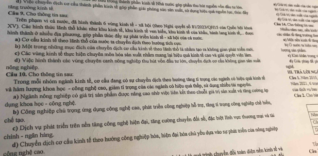 #) Giả trị sản xuất của các ngàn
tuu trống thành phần kinh tế Nhà nước góp phần thu hút nguồn vôn đầu tư lớn bộ Giả trị sân xuất của ngành
tăng trưởng kinh tế
d) Việc chuyên địch cơ cầu thành phần kinh tế góp phần giải phóng sức sản xuất, sử dụng hiệu quá nguồn lục, thúc đầy () Giá trị sân xuất của ngành
Câu 9. Cho thông tin sau: Câu 14. Cho thống tin sau: đ) Giả trị sân xuất của ngàn
Trên phạm vi cả nước, đã hình thành 6 vùng kinh tế - xã hội (theo Nghị quyết số 81/2023/QH15 của Quốc hội khoá Niều năm cay , nền kinh
XV). Các hình thức lãnh thổ khác như khu kinh tế, khu kinh tế ven biển, khu kinh tế của khẩu, hành lang kinh tế,... được  các nhân tổ tăng trường thee
hình thành ở nhiều địa phương, góp phần thúc đầy sự phát triển kinh tế - xã hội của cá nước. #) Một nền kinh tế tăng b) Ở nước ta hiện nay,
a) Cơ cầu kinh tế theo lãnh thổ của nước ta chuyển dịch theo hướng tích cực.
b) Một trong những mục đích của chuyển dịch cơ cầu kinh tế theo lãnh thổ là nhằm tạo ra không gian phát triển mới. lượng sân phẩm
c) Các vùng kinh tế thực hiện chuyên môn hóa sản xuất nhằm mang lại hiệu quả kinh tế cao và giải quyết việc làm. e) Khó khân trong v
d) Việc hình thành các vùng chuyên canh nông nghiệp thu hút vốn đầu tư lớn, chuyển địch cơ cầu không gian sân xuất đ) Giải pháp đề ph
nông nghiệp. n gnk
Câu 10. Cho thông tin sau: IIl trả lờing Câu L Năm 2010,
Trong mỗi nhóm ngành kinh tế, cơ cầu đang có sự chuyển dịch theo hướng tăng tỉ trọng các ngành có hiệu quả kính tế
và hàm lượng khoa học - công nghệ cao, giảm tỉ trọng của các ngành có hiệu quả thấp, sử dụng nhiều tài nguyên. Năm 2021, tỉ trọn của dịch vụ bao
a) Ngành nông nghiệp có giá trị sân phẩm được nâng cao nhờ việc liên kết theo chuỗi giá trị sản xuất và tăng cường áp
dụng khoa học - công nghệ. Câu 2. Cho bá
b) Công nghiệp chú trọng ứng dụng công nghệ cao, phát triển công nghiệp hỗ trợ, tăng tỉ trọng công nghiệp chế biển,
chế tạo. Cô
c) Dịch vụ phát triển trên nền tảng công nghệ hiện đại, tăng cường chuyển đổi số, đặc biệt lĩnh vực thương mại và tài Nón
chính - ngân hàng. d) Chuyền dịch cơ cầu kinh tế theo hướng công nghiệp hóa, hiện đại hóa chủ yểu dựa vào sự phát triển của nông nghiệp D
Tổi
trả trình chuyển đỗi toàn diện nền kinh tế và
công nghệ cao. Câu